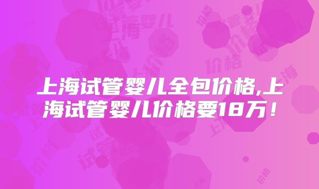 上海试管婴儿全包价格,上海试管婴儿价格要18万!