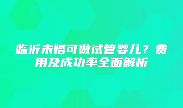 临沂未婚可做试管婴儿？费用及成功率全面解析