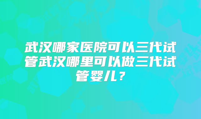 武汉哪家医院可以三代试管武汉哪里可以做三代试管婴儿？