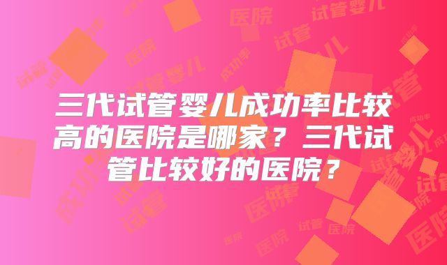 三代试管婴儿成功率比较高的医院是哪家？三代试管比较好的医院？