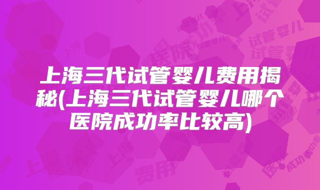 上海三代试管婴儿费用揭秘(上海三代试管婴儿哪个医院成功率比较高)
