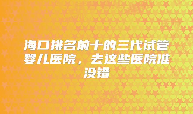 海口排名前十的三代试管婴儿医院，去这些医院准没错