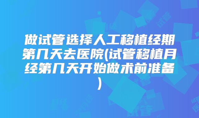 做试管选择人工移植经期第几天去医院(试管移植月经第几天开始做术前准备)