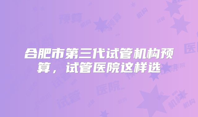 合肥市第三代试管机构预算,试管医院这样选