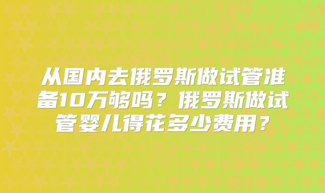 从国内去俄罗斯做试管准备10万够吗？俄罗斯做试管婴儿得花多少费用？