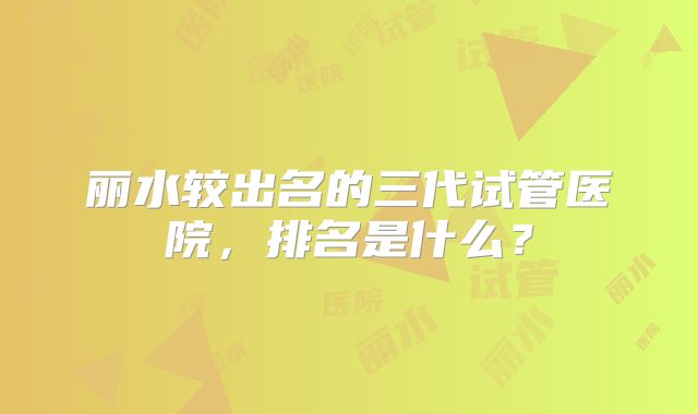 丽水较出名的三代试管医院，排名是什么？