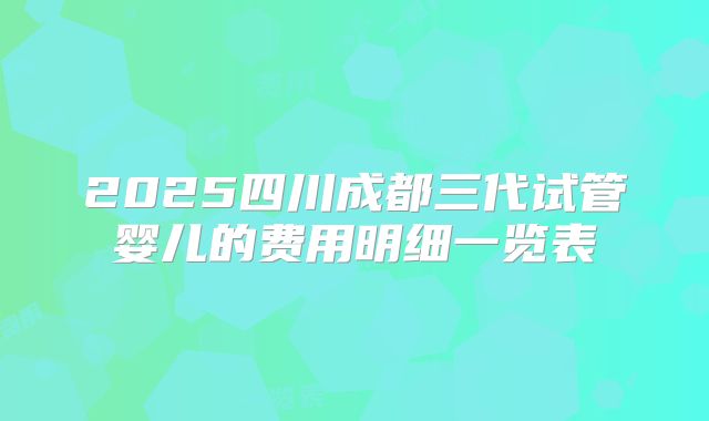 2025四川成都三代试管婴儿的费用明细一览表