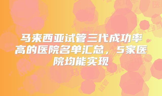 马来西亚试管三代成功率高的医院名单汇总，5家医院均能实现