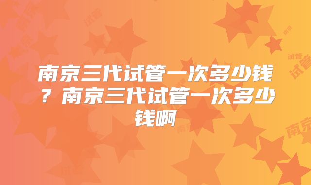 南京三代试管一次多少钱?南京三代试管一次多少钱啊