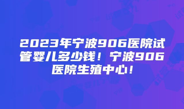 2023年宁波906医院试管婴儿多少钱！宁波906医院生殖中心！