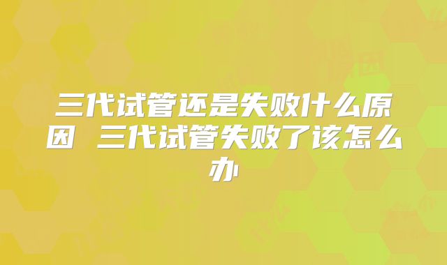 三代试管还是失败什么原因 三代试管失败了该怎么办