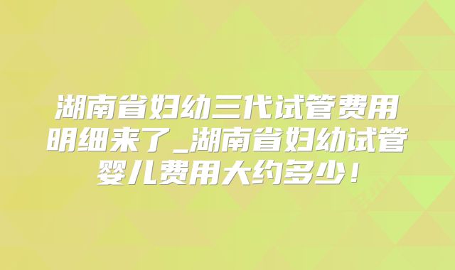 湖南省妇幼三代试管费用明细来了_湖南省妇幼试管婴儿费用大约多少！