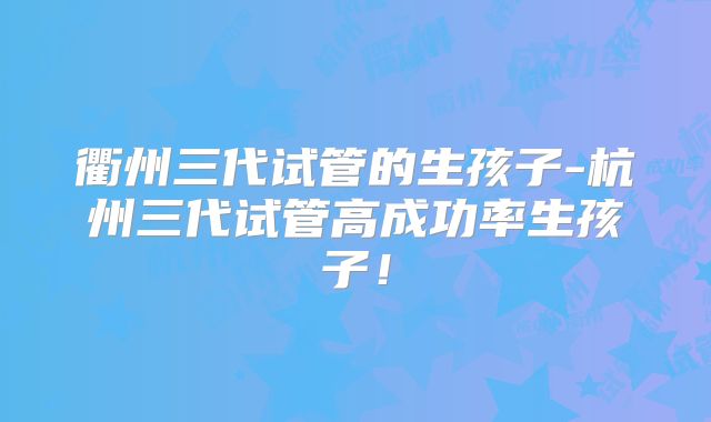 衢州三代试管的生孩子-杭州三代试管高成功率生孩子！