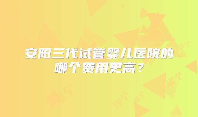 安阳三代试管婴儿医院的哪个费用更高？
