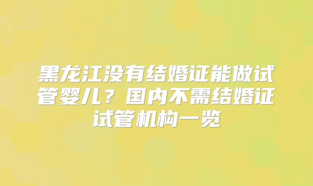黑龙江没有结婚证能做试管婴儿?国内不需结婚证试管机构一览