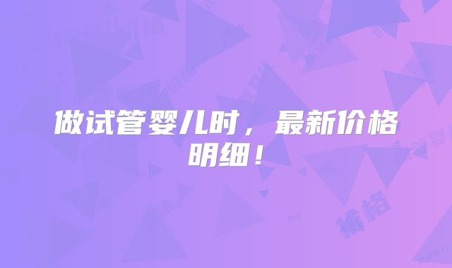做试管婴儿时,最新价格明细!