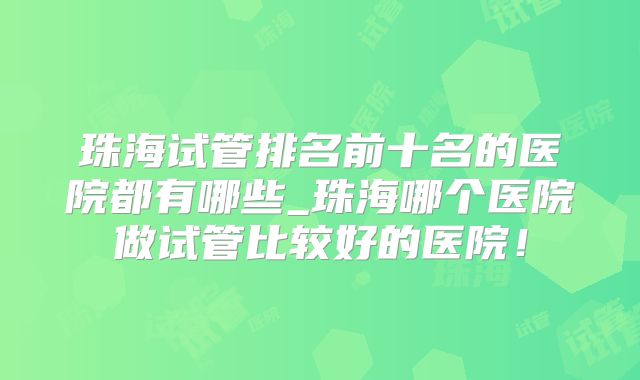 珠海试管排名前十名的医院都有哪些_珠海哪个医院做试管比较好的医院！