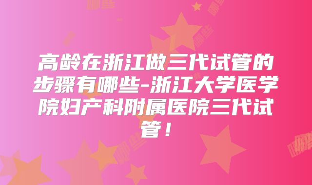 高龄在浙江做三代试管的步骤有哪些-浙江大学医学院妇产科附属医院三代试管！