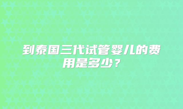 到泰国三代试管婴儿的费用是多少？