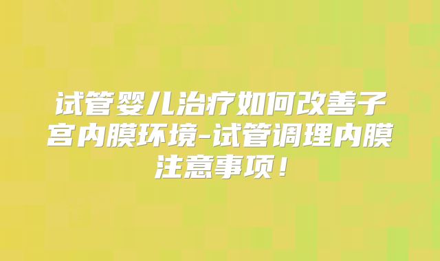 试管婴儿治疗如何改善子宫内膜环境-试管调理内膜注意事项!