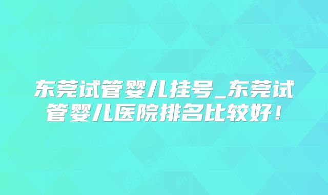 东莞试管婴儿挂号_东莞试管婴儿医院排名比较好！