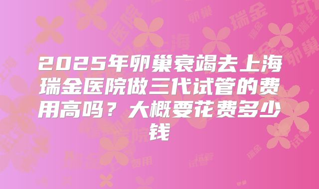 2025年卵巢衰竭去上海瑞金医院做三代试管的费用高吗?大概要花费多少钱