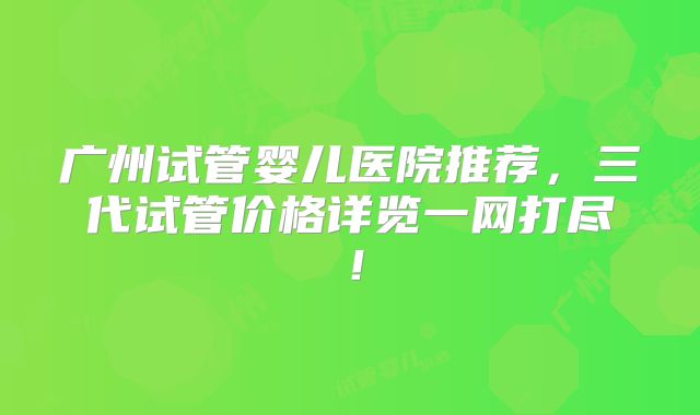 广州试管婴儿医院推荐,三代试管价格详览一网打尽!