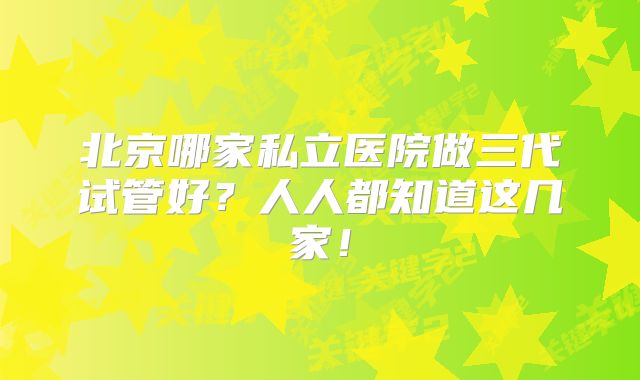 北京哪家私立医院做三代试管好？人人都知道这几家！
