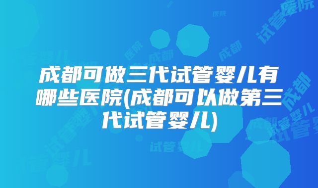 成都可做三代试管婴儿有哪些医院(成都可以做第三代试管婴儿)