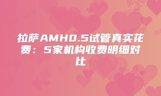 拉萨AMH0.5试管真实花费：5家机构收费明细对比