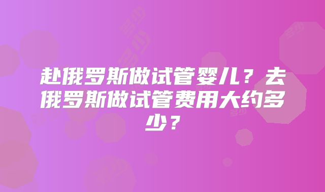 赴俄罗斯做试管婴儿?去俄罗斯做试管费用大约多少?