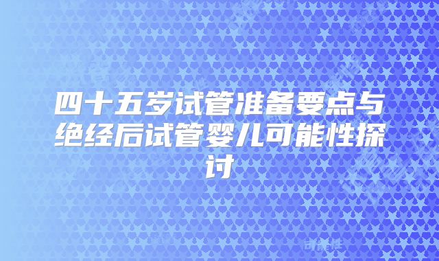 四十五岁试管准备要点与绝经后试管婴儿可能性探讨