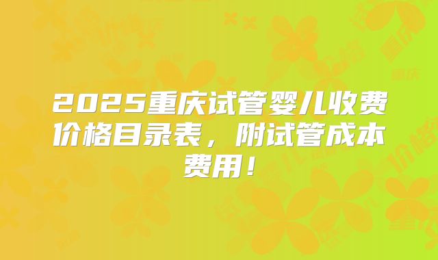 2025重庆试管婴儿收费价格目录表,附试管成本费用!
