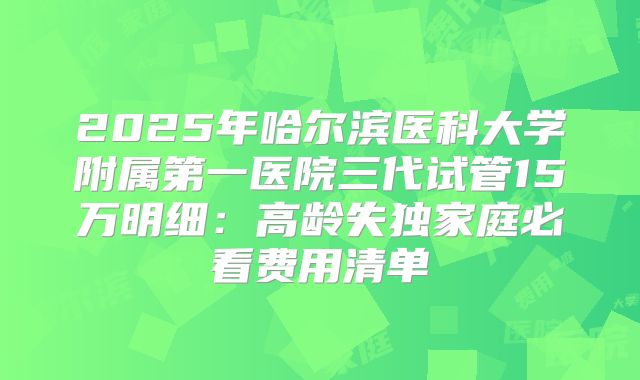 2025年哈尔滨医科大学附属第一医院三代试管15万明细：高龄失独家庭必看费用清单
