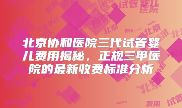 北京协和医院三代试管婴儿费用揭秘，正规三甲医院的最新收费标准分析