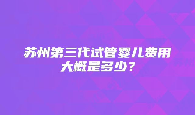 苏州第三代试管婴儿费用大概是多少？