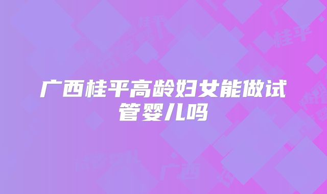 广西桂平高龄妇女能做试管婴儿吗