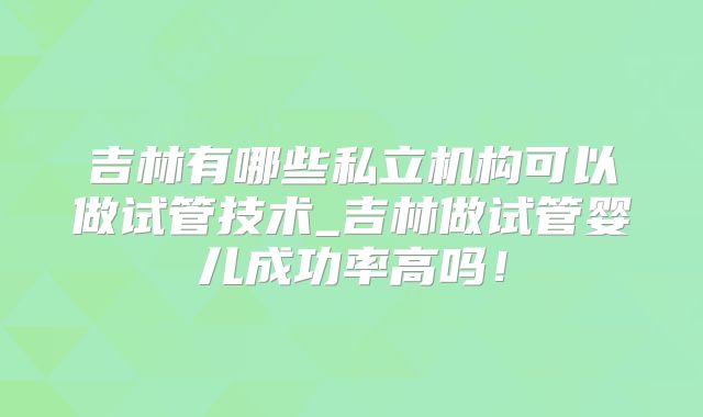 吉林有哪些私立机构可以做试管技术_吉林做试管婴儿成功率高吗!