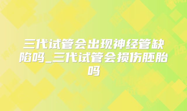 三代试管会出现神经管缺陷吗_三代试管会损伤胚胎吗