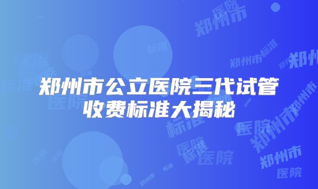 郑州市公立医院三代试管收费标准大揭秘
