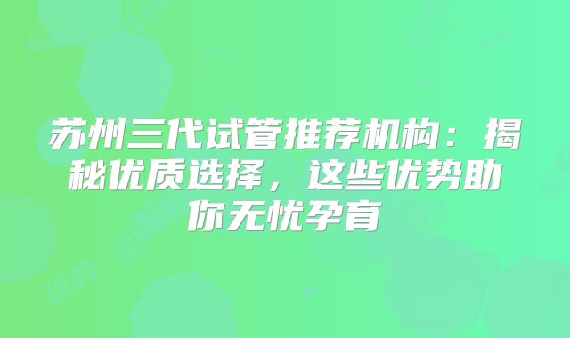 苏州三代试管推荐机构：揭秘优质选择，这些优势助你无忧孕育