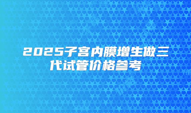 2025子宫内膜增生做三代试管价格参考