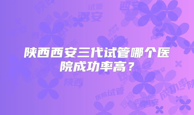 陕西西安三代试管哪个医院成功率高？