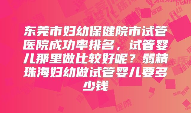东莞市妇幼保健院市试管医院成功率排名，试管婴儿那里做比较好呢？弱精珠海妇幼做试管婴儿要多少钱