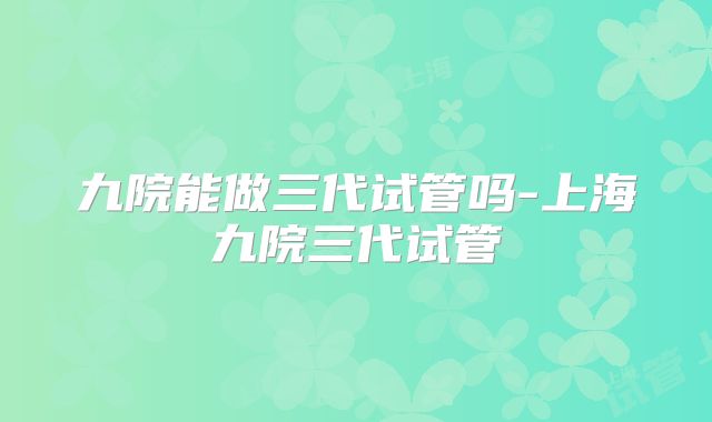 九院能做三代试管吗-上海九院三代试管