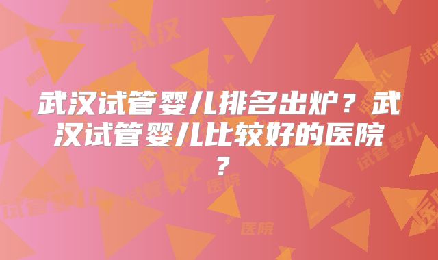 武汉试管婴儿排名出炉？武汉试管婴儿比较好的医院？