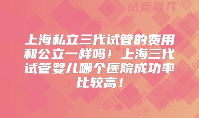 上海私立三代试管的费用和公立一样吗！上海三代试管婴儿哪个医院成功率比较高！