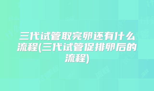 三代试管取完卵还有什么流程(三代试管促排卵后的流程)