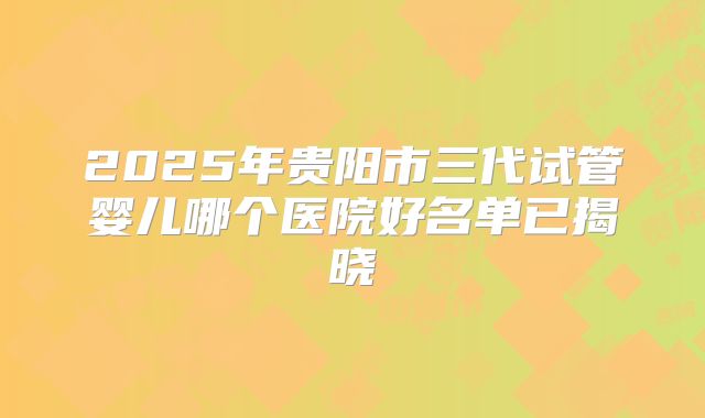 2025年贵阳市三代试管婴儿哪个医院好名单已揭晓