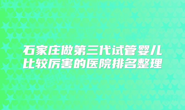 石家庄做第三代试管婴儿比较厉害的医院排名整理